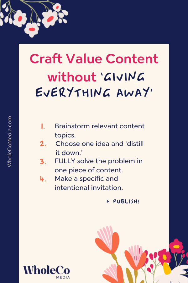 How to craft value content without giving everything away. Step 1: brainstorm relevant content topics. Step 2: Choose one idea and 'distill it down.' Step 3: Fully solve the problem in one piece of content. Step 4: Make a specific and intentional invitation. Finally, publish!